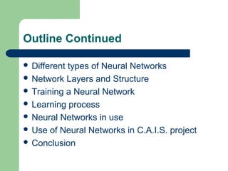 Outline Continued
 Different types of Neural Networks
 Network Layers and Structure
 Training a Neural Network
 Learning process
 Neural Networks in use
 Use of Neural Networks in C.A.I.S. project
 Conclusion
 
