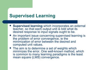 Supervised Learning
 Supervised learning which incorporates an external
teacher, so that each output unit is told what its
desired response to input signals ought to be.
 An important issue concerning supervised learning is
the problem of error convergence, ie the
minimization of error between the desired and
computed unit values.
 The aim is to determine a set of weights which
minimizes the error. One well-known method, which
is common to many learning paradigms is the least
mean square (LMS) convergence.
 