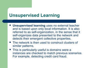 Unsupervised Learning
 Unsupervised learning uses no external teacher
and is based upon only local information. It is also
referred to as self-organization, in the sense that it
self-organizes data presented to the network and
detects their emergent collective properties.
 The network is then used to construct clusters of
similar patterns.
 This is particularly useful is domains were a
instances are checked to match previous scenarios.
For example, detecting credit card fraud.
 