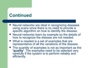 Continued
 Neural networks are ideal in recognizing diseases
using scans since there is no need to provide a
specific algorithm on how to identify the disease.
 Neural networks learn by example so the details of
how to recognize the disease are not needed.
 What is needed is a set of examples that are
representative of all the variations of the disease.
 The quantity of examples is not as important as the
'quality'. The examples need to be selected very
carefully if the system is to perform reliably and
efficiently.
 