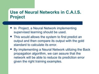 Use of Neural Networks in C.A.I.S.
Project
 In Project, a Neural Network implementing
supervised learning should be used.
 This would allows the system to first predict an
output and then compare its output with the gold
standard to calculate its error.
 By implementing a Neural Network utilizing the Back
propagation algorithm, we can assure that the
network will be able to reduce its prediction error
given the right training examples.
 