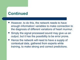 Continued
 However, to do this, the network needs to have
enough information/ variables to make connection to
the diagnosis of different variations of heart murmur.
 Simply the signal processed sound may give us an
output, but it has the possibility to be error prone.
 Hence the network will need to have a supply of
contextual data, gathered from experts while
training, to make strong and correct predictions.
 