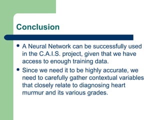 Conclusion
 A Neural Network can be successfully used
in the C.A.I.S. project, given that we have
access to enough training data.
 Since we need it to be highly accurate, we
need to carefully gather contextual variables
that closely relate to diagnosing heart
murmur and its various grades.
 
