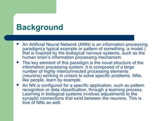 Background
 An Artificial Neural Network (ANN) is an information processing
paradigm(a typical example or pattern of something; a model.)
that is inspired by the biological nervous systems, such as the
human brain’s information processing mechanism.
 The key element of this paradigm is the novel structure of the
information processing system. It is composed of a large
number of highly interconnected processing elements
(neurons) working in unison to solve specific problems. NNs,
like people, learn by example.
 An NN is configured for a specific application, such as pattern
recognition or data classification, through a learning process.
Learning in biological systems involves adjustments to the
synaptic connections that exist between the neurons. This is
true of NNs as well.
 