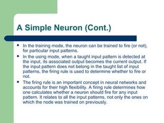 A Simple Neuron (Cont.)
 In the training mode, the neuron can be trained to fire (or not),
for particular input patterns.
 In the using mode, when a taught input pattern is detected at
the input, its associated output becomes the current output. If
the input pattern does not belong in the taught list of input
patterns, the firing rule is used to determine whether to fire or
not.
 The firing rule is an important concept in neural networks and
accounts for their high flexibility. A firing rule determines how
one calculates whether a neuron should fire for any input
pattern. It relates to all the input patterns, not only the ones on
which the node was trained on previously.
 