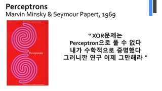 Perceptrons
Marvin Minsky & Seymour Papert, 1969
“ XOR문제는
Perceptron으로 풀 수 없다
내가 수학적으로 증명했다
그러니깐 연구 이제 그만해라 ”
 