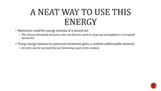  Memories could be energy minima of a neural net
 The binary threshold decision rule can then be used to clean up incomplete or corrupted
memories
 Using energy minima to represent memories gives a content-addressable memory
 An item can be accessed by just knowing a part of its content
 