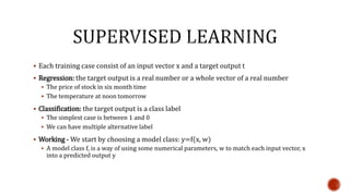  Each training case consist of an input vector x and a target output t
 Regression: the target output is a real number or a whole vector of a real number
 The price of stock in six month time
 The temperature at noon tomorrow
 Classification: the target output is a class label
 The simplest case is between 1 and 0
 We can have multiple alternative label
 Working - We start by choosing a model class: y=f(x, w)
 A model class f, is a way of using some numerical parameters, w to match each input vector, x
into a predicted output y
 