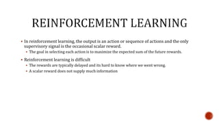  In reinforcement learning, the output is an action or sequence of actions and the only
supervisory signal is the occasional scalar reward.
 The goal in selecting each action is to maximize the expected sum of the future rewards.
 Reinforcement learning is difficult
 The rewards are typically delayed and its hard to know where we went wrong.
 A scalar reward does not supply much information
 