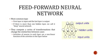  Most common type
 First layer is input and the last layer is output
 If there is more than one hidden layer, we call it
“deep” neural network
 They compute a series of transformations that
change the similarities between cases
 Activities of neuron in each layer are a non-linear
function of the activities in the layer below
 