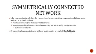  Like recurrent network, but the connections between units are symmetrical (have same
weights in both direction)
 Much easier to analyze than recurrent networks
 More restricted in what they can do because they are restricted by energy function
 Ex. Cannot model cycles
 Symmetrically connected nets without hidden units are called Hopfield nets
 