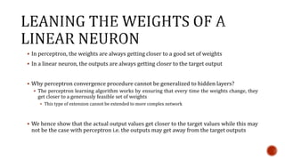 In perceptron, the weights are always getting closer to a good set of weights
 In a linear neuron, the outputs are always getting closer to the target output
 Why perceptron convergence procedure cannot be generalized to hidden layers?
 The perceptron learning algorithm works by ensuring that every time the weights change, they
get closer to a generously feasible set of weights
 This type of extension cannot be extended to more complex network
 We hence show that the actual output values get closer to the target values while this may
not be the case with perceptron i.e. the outputs may get away from the target outputs
 