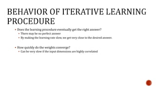  Does the learning procedure eventually get the right answer?
 There may be no perfect answer
 By making the learning rate slow, we get very close to the desired answer.
 How quickly do the weights converge?
 Can be very slow if the input dimensions are highly correlated
 
