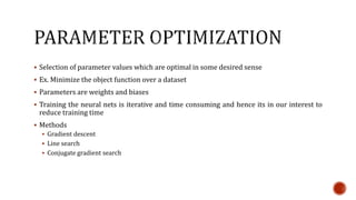  Selection of parameter values which are optimal in some desired sense
 Ex. Minimize the object function over a dataset
 Parameters are weights and biases
 Training the neural nets is iterative and time consuming and hence its in our interest to
reduce training time
 Methods
 Gradient descent
 Line search
 Conjugate gradient search
 