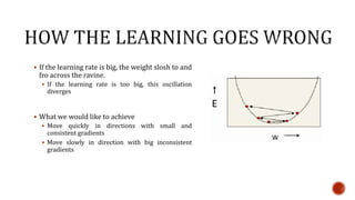  If the learning rate is big, the weight slosh to and
fro across the ravine.
 If the learning rate is too big, this oscillation
diverges
 What we would like to achieve
 Move quickly in directions with small and
consistent gradients
 Move slowly in direction with big inconsistent
gradients
 