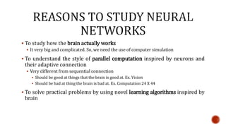  To study how the brain actually works
 It very big and complicated. So, we need the use of computer simulation
 To understand the style of parallel computation inspired by neurons and
their adaptive connection
 Very different from sequential connection
 Should be good at things that the brain is good at. Ex. Vision
 Should be bad at thing the brain is bad at. Ex. Computation 24 X 44
 To solve practical problems by using novel learning algorithms inspired by
brain
 