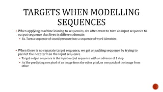  When applying machine leaning to sequences, we often want to turn an input sequence to
output sequence that lives in different domain
 Ex. Turn a sequence of sound pressure into a sequence of word identities
 When there is no separate target sequence, we get a teaching sequence by trying to
predict the next term in the input sequence
 Target output sequence is the input output sequence with an advance of 1 step
 Its like predicting one pixel of an image from the other pixel, or one patch of the image from
other
 