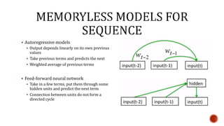  Autoregressive models
 Output depends linearly on its own previous
values
 Take previous terms and predicts the next
 Weighted average of previous terms
 Feed-forward neural network
 Take in a few terms, put them through some
hidden units and predict the next term
 Connection between units do not form a
directed cycle
 