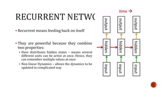  Recurrent means feeding back on itself
 They are powerful because they combine
two properties:
 Have distributes hidden states – means several
different units can be active at once. Hence, they
can remember multiple values at once
 Non-linear Dynamics – allows the dynamics to be
updated in complicated way
 