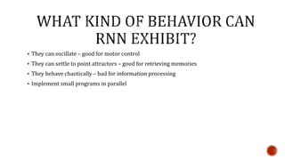  They can oscillate – good for motor control
 They can settle to point attractors – good for retrieving memories
 They behave chaotically – bad for information processing
 Implement small programs in parallel
 