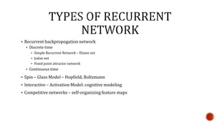  Recurrent backpropogation network
 Discrete time
 Simple Recurrent Network – Elamn net
 Jodan net
 Fixed point attractor network
 Continuous time
 Spin – Glass Model – Hopfield, Boltzmann
 Interactive – Activation Model: cognitive modeling
 Competitive networks – self-organizing feature maps
 