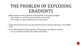  What happens to the magnitude of the gradient as we backpropogate?
 If the weights are small, the gradients shrinks exponentially
 If the weights are big, the gradients grows exponentially
 Typical feed-forward nets can cope with these factors because they have a few hidden
units
 In the RNN trained on long sequences, the gradients can explode or vanish
 Can be avoided by initializing the weights exponentially
 