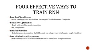  Long Short Term Memory:
 Make RNN of the little modules that are designed to hold values for a long time
 Hessian Free Optimization:
 Deals with vanishing gradient problem
 Ex. HF optimizer
 Echo State Networks
 Initialize connections so that the hidden state has a huge reservoir of weakly coupled oscillator
 Good initialization with momentum
 Initialize like in echo-state networks but learn all connections using momentum
 