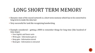  Dynamic state of the neural network is a short term memory which has to be converted to
long term to make the data last
 Very successful for task like recognizing handwriting
 Example considered – getting a RNN to remember things for long time (like hundred of
time steps)
 Uses logistic and linear units
 Write gate - Information gets in
 Keep gate - Information stored
 Read gate - Information is extracted
 