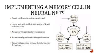  Circuit implements analog memory cell
 Linear unit with self link and weight of 1 will
maintain state
 Activate write gate to store information
 Activate read gate for retrieving information
 Backprop is possible because logistic has nice
derivatives
 