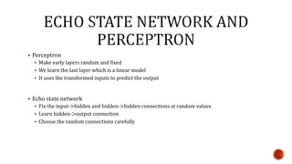  Perceptron
 Make early layers random and fixed
 We learn the last layer which is a linear model
 It uses the transformed inputs to predict the output
 Echo state network
 Fix the input->hidden and hidden->hidden connections at random values
 Learn hidden->output connection
 Choose the random connections carefully
 