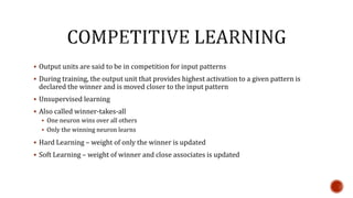  Output units are said to be in competition for input patterns
 During training, the output unit that provides highest activation to a given pattern is
declared the winner and is moved closer to the input pattern
 Unsupervised learning
 Also called winner-takes-all
 One neuron wins over all others
 Only the winning neuron learns
 Hard Learning – weight of only the winner is updated
 Soft Learning – weight of winner and close associates is updated
 