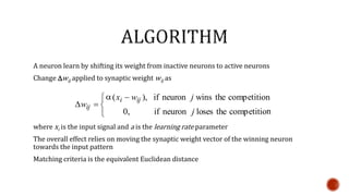 A neuron learn by shifting its weight from inactive neurons to active neurons
Change Dwij applied to synaptic weight wij as
where xi is the input signal and a is the learning rate parameter
The overall effect relies on moving the synaptic weight vector of the winning neuron
towards the input pattern
Matching criteria is the equivalent Euclidean distance


 
D
ncompetitiothelosesneuronif,0
ncompetitiothewinsneuronif),(
j
jwx
w
iji
ij

 