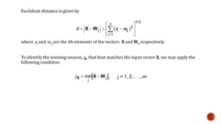 Euclidean distance is given by
where xi and wij are the ith elements of the vectors X and Wj, respectively.
To identify the winning neuron, jX, that best matches the input vector X, we may apply the
following condition:
2/1
1
2
)(








 

n
i
ijij wxd WX
,j
j
minj WXX  j = 1, 2, . . .,m
 