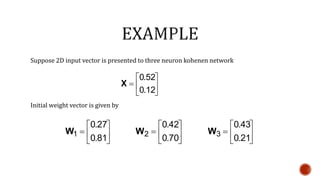 Suppose 2D input vector is presented to three neuron kohenen network
Initial weight vector is given by







12.0
52.0
X







81.0
27.0
1W 






70.0
42.0
2W 






21.0
43.0
3W
 