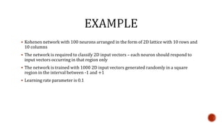  Kohenen network with 100 neurons arranged in the form of 2D lattice with 10 rows and
10 columns
 The network is required to classify 2D input vectors – each neuron should respond to
input vectors occurring in that region only
 The network is trained with 1000 2D input vectors generated randomly in a square
region in the interval between -1 and +1
 Learning rate parameter is 0.1
 