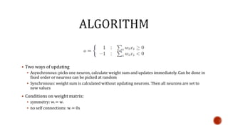  Two ways of updating
 Asynchronous: picks one neuron, calculate weight sum and updates immediately. Can be done in
fixed order or neurons can be picked at random
 Synchronous: weight sum is calculated without updating neurons. Then all neurons are set to
new values
 Conditions on weight matrix:
 symmetry: wij = wji
 no self connections: wii = 0s
 