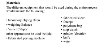 Materials
The different equipment that would be used during the entire process
would include the following;
• laboratory Drying Oven
• weighing Balance
• Vanier Caliper
other apparatus to be used include;
• Fabricated peeling machine
• fabricated slicer
• forceps
• polythene bag
• stop watch
• grinder (electric)
• knife
• water
 