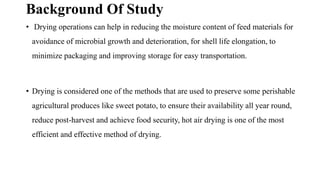 Background Of Study
• Drying operations can help in reducing the moisture content of feed materials for
avoidance of microbial growth and deterioration, for shell life elongation, to
minimize packaging and improving storage for easy transportation.
• Drying is considered one of the methods that are used to preserve some perishable
agricultural produces like sweet potato, to ensure their availability all year round,
reduce post-harvest and achieve food security, hot air drying is one of the most
efficient and effective method of drying.
 