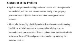 Statement of the Problem
• Agricultural products have high moisture content and sweet potato is
not excluded, this can lead to deterioration easily if not properly
processed especially after harvest and since sweet potatoes are
seasonal.
• Generally, the quality of dried products depends on the entire drying
conditions, so it is important to understand the drying process
parameters and characteristics of sweet potato, since its ultimate aim is
to increase the shelf life and preserve the product by reducing its
moisture content.
 