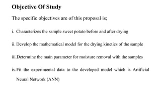 Objective Of Study
The specific objectives are of this proposal is;
i. Characterizes the sample sweet potato before and after drying
ii. Develop the mathematical model for the drying kinetics of the sample
iii.Determine the main parameter for moisture removal with the samples
iv.Fit the experimental data to the developed model which is Artificial
Neural Network (ANN)
 