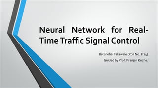 Neural Network for Real-
TimeTraffic Signal Control
By SnehalTakawale (Roll No.TI24)
Guided by Prof. Pranjali Kuche.
 