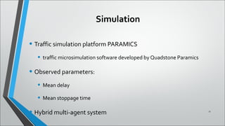 Simulation
• Traffic simulation platform PARAMICS
• traffic microsimulation software developed by Quadstone Paramics
• Observed parameters:
• Mean delay
• Mean stoppage time
• Hybrid multi-agent system 11
 