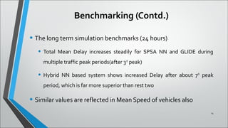 Benchmarking (Contd.)
• The long term simulation benchmarks (24 hours)
• Total Mean Delay increases steadily for SPSA NN and GLIDE during
multiple traffic peak periods(after 3rd
peak)
• Hybrid NN based system shows increased Delay after about 7th
peak
period, which is far more superior than rest two
• Similar values are reflected in Mean Speed of vehicles also
14
 