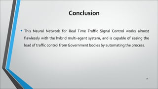 Conclusion
• This Neural Network for Real Time Traffic Signal Control works almost
flawlessly with the hybrid multi-agent system, and is capable of easing the
load of traffic control from Government bodies by automating the process.
18
 
