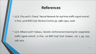 References
• [1] S. Chiu and S. Chand, ‘Neural Network for real time traffic signal control’,
in Proc. 32nd IEEE Conf. Decision Control, pp. 1987–1902, 2006.
• [2] S. Mikami andY. Kakazu, ‘Genetic reinforcement learning for cooperative
traffic signal control’, in Proc. 1st IEEE Conf. Evol. Comput., vol. 1, pp. 223–
228, 2011.
19
 