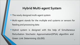 Hybrid Multi-agent System
• The newly designed multi-agent system
• Multi-agent stands for the multiple end systems or sensors for
feeding and processing data
• Hybrid system is designed with the help of Simultaneous
Perturbation Stochastic Approximation(SPSA) algorithm and
Green Link Determining (GLIDE) 8
 