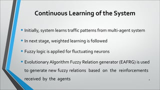 Continuous Learning of the System
• Initially, system learns traffic patterns from multi-agent system
• In next stage, weighted learning is followed
• Fuzzy logic is applied for fluctuating neurons
• Evolutionary Algorithm Fuzzy Relation generator (EAFRG) is used
to generate new fuzzy relations based on the reinforcements
received by the agents 9
 
