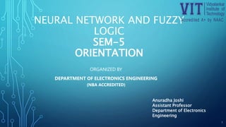 NEURAL NETWORK AND FUZZY
LOGIC
SEM-5
ORIENTATION
ORGANIZED BY
DEPARTMENT OF ELECTRONICS ENGINEERING
(NBA ACCREDITED)
1
Anuradha Joshi
Assistant Professor
Department of Electronics
Engineering
 
