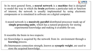 In its most general form, a neural network is a machine that is designed
to model the way in which the brain performs a particular task or function
of interest; the network is usually implemented by using electronic
components or is simulated in software on a digital computer.
A neural network is a massively parallel distributed processor made up of
simple processing units, which has a natural propensity for storing
experimental knowledge and making it available for use.
It resemble the brain in two respects:
(a) Knowledge is acquired by the network from its environment through a
learning process.
(b) Interneuron connection strength, known as synaptic weight, are used to
store the acquired knowledge.
 
