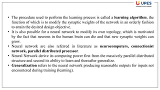 • The procedure used to perform the learning process is called a learning algorithm, the
function of which is to modify the synaptic weights of the network in an orderly fashion
to attain the desired design objective.
• It is also possible for a neural network to modify its own topology, which is motivated
by the fact that neurons in the human brain can die and that new synaptic weights can
grow.
• Neural network are also referred in literature as neurocomputers, connectionist
network, parallel distributed processor.
• Neural Network derive its computing power first from the massively parallel distributed
structure and second its ability to learn and thereafter generalize.
• Generalization refers to the neural network producing reasonable outputs for inputs not
encountered during training (learning).
 